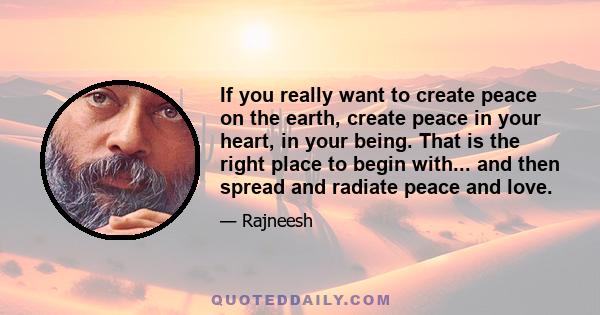 If you really want to create peace on the earth, create peace in your heart, in your being. That is the right place to begin with... and then spread and radiate peace and love.