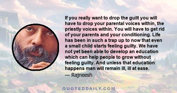 If you really want to drop the guilt you will have to drop your parental voices within, the priestly voices within. You will have to get rid of your parents and your conditioning. Life has been in such a trap up to now