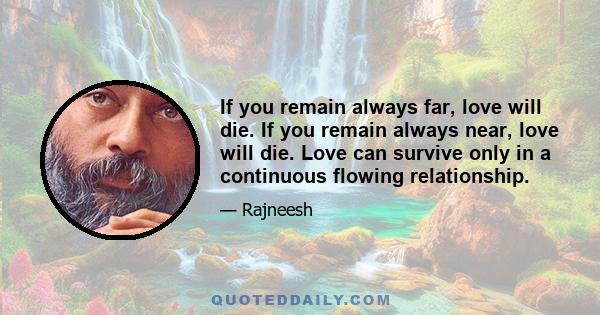 If you remain always far, love will die. If you remain always near, love will die. Love can survive only in a continuous flowing relationship.