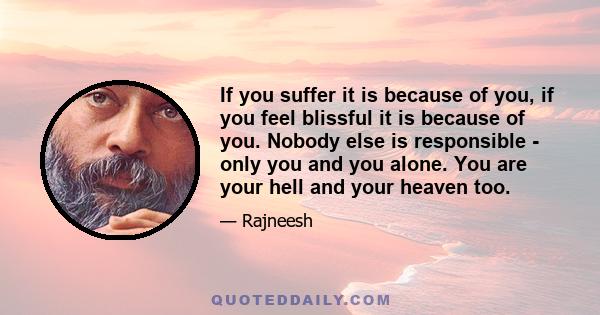 If you suffer it is because of you, if you feel blissful it is because of you. Nobody else is responsible - only you and you alone. You are your hell and your heaven too.