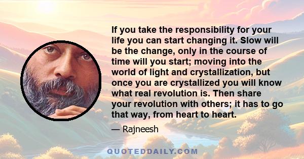 If you take the responsibility for your life you can start changing it. Slow will be the change, only in the course of time will you start; moving into the world of light and crystallization, but once you are