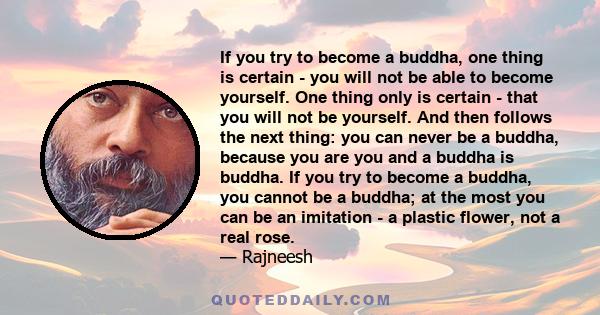 If you try to become a buddha, one thing is certain - you will not be able to become yourself. One thing only is certain - that you will not be yourself. And then follows the next thing: you can never be a buddha,