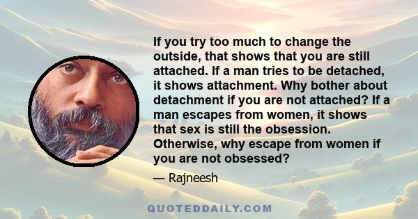 If you try too much to change the outside, that shows that you are still attached. If a man tries to be detached, it shows attachment. Why bother about detachment if you are not attached? If a man escapes from women, it 