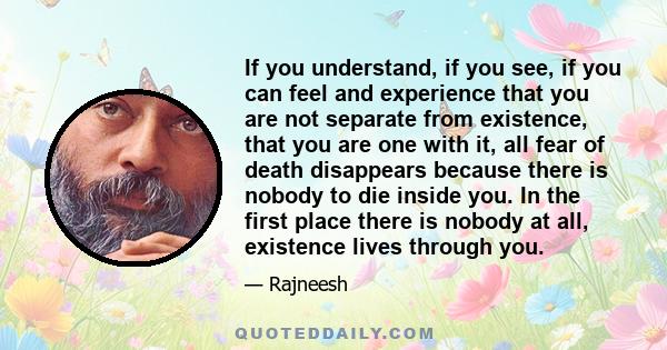 If you understand, if you see, if you can feel and experience that you are not separate from existence, that you are one with it, all fear of death disappears because there is nobody to die inside you. In the first