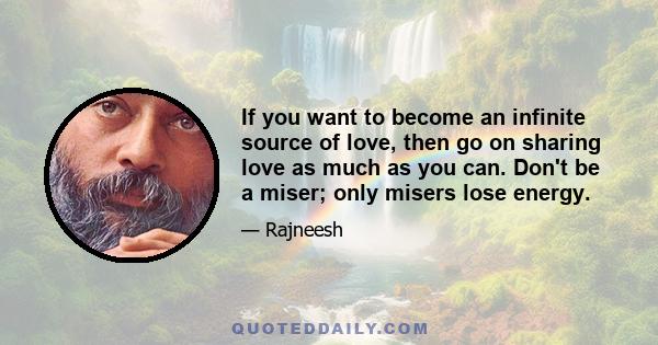 If you want to become an infinite source of love, then go on sharing love as much as you can. Don't be a miser; only misers lose energy.