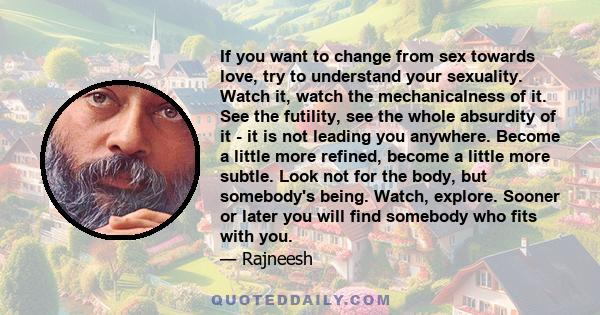 If you want to change from sex towards love, try to understand your sexuality. Watch it, watch the mechanicalness of it. See the futility, see the whole absurdity of it - it is not leading you anywhere. Become a little