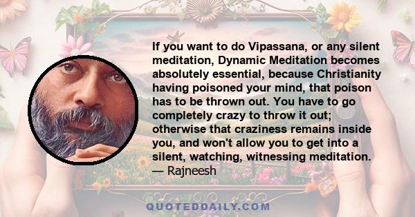 If you want to do Vipassana, or any silent meditation, Dynamic Meditation becomes absolutely essential, because Christianity having poisoned your mind, that poison has to be thrown out. You have to go completely crazy