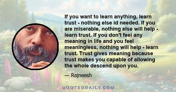 If you want to learn anything, learn trust - nothing else id needed. If you are miserable, nothing else will help - learn trust. If you don't feel any meaning in life and you feel meaningless, nothing will help - learn