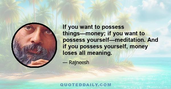 If you want to possess things—money; if you want to possess yourself—meditation. And if you possess yourself, money loses all meaning.