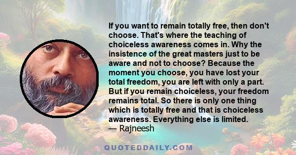 If you want to remain totally free, then don't choose. That's where the teaching of choiceless awareness comes in. Why the insistence of the great masters just to be aware and not to choose? Because the moment you