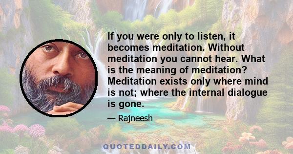 If you were only to listen, it becomes meditation. Without meditation you cannot hear. What is the meaning of meditation? Meditation exists only where mind is not; where the internal dialogue is gone.