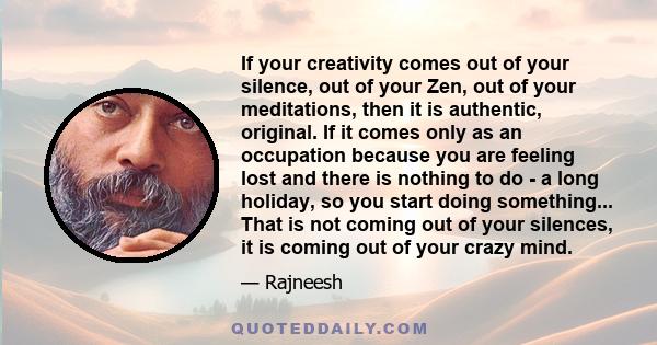 If your creativity comes out of your silence, out of your Zen, out of your meditations, then it is authentic, original. If it comes only as an occupation because you are feeling lost and there is nothing to do - a long