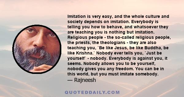 Imitation is very easy, and the whole culture and society depends on imitation. Everybody is telling you how to behave, and whatsoever they are teaching you is nothing but imitation. Religious people - the so-called