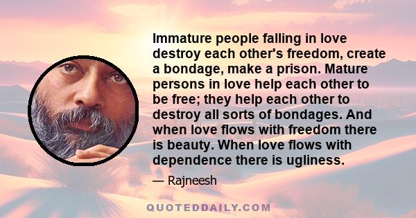 Immature people falling in love destroy each other's freedom, create a bondage, make a prison. Mature persons in love help each other to be free; they help each other to destroy all sorts of bondages. And when love