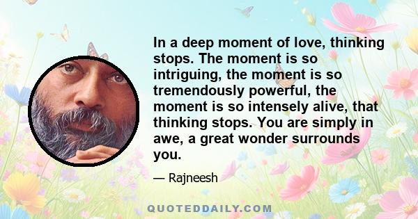 In a deep moment of love, thinking stops. The moment is so intriguing, the moment is so tremendously powerful, the moment is so intensely alive, that thinking stops. You are simply in awe, a great wonder surrounds you.