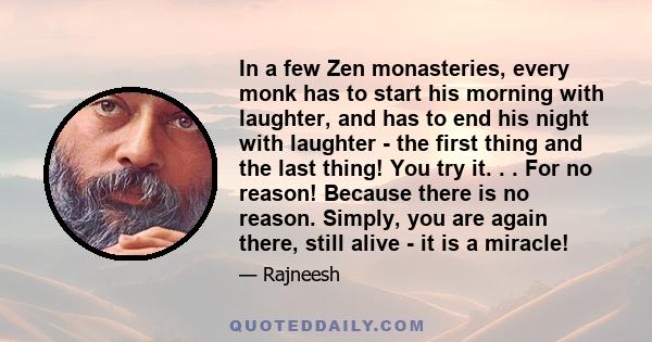 In a few Zen monasteries, every monk has to start his morning with laughter, and has to end his night with laughter - the first thing and the last thing! You try it. . . For no reason! Because there is no reason.