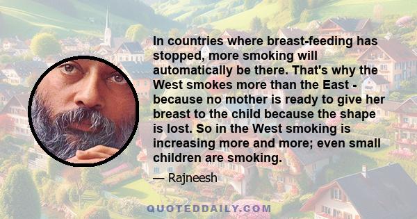 In countries where breast-feeding has stopped, more smoking will automatically be there. That's why the West smokes more than the East - because no mother is ready to give her breast to the child because the shape is