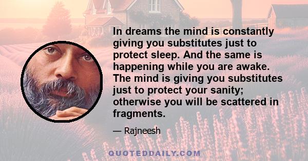 In dreams the mind is constantly giving you substitutes just to protect sleep. And the same is happening while you are awake. The mind is giving you substitutes just to protect your sanity; otherwise you will be