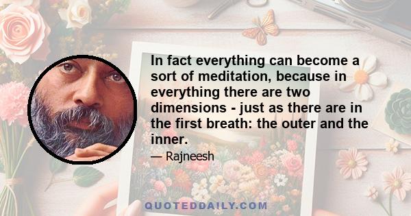 In fact everything can become a sort of meditation, because in everything there are two dimensions - just as there are in the first breath: the outer and the inner.