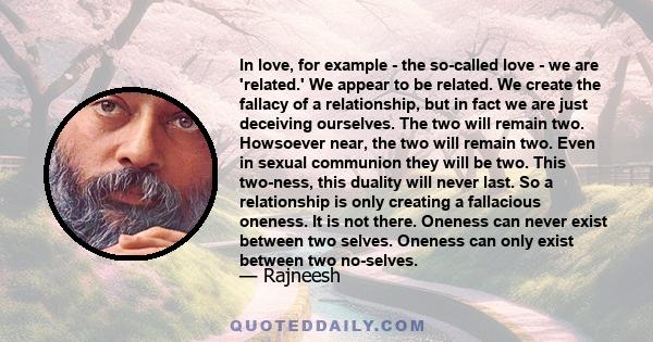 In love, for example - the so-called love - we are 'related.' We appear to be related. We create the fallacy of a relationship, but in fact we are just deceiving ourselves. The two will remain two. Howsoever near, the