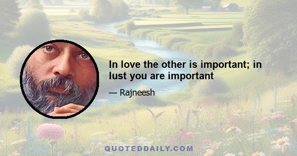 In love the other is important; in lust you are important