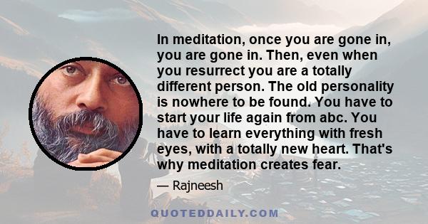 In meditation, once you are gone in, you are gone in. Then, even when you resurrect you are a totally different person. The old personality is nowhere to be found. You have to start your life again from abc. You have to 