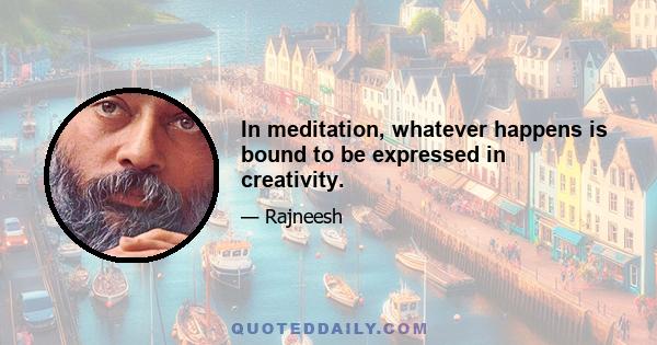 In meditation, whatever happens is bound to be expressed in creativity.