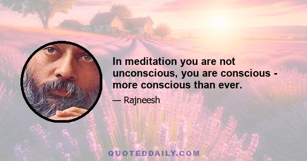 In meditation you are not unconscious, you are conscious - more conscious than ever.