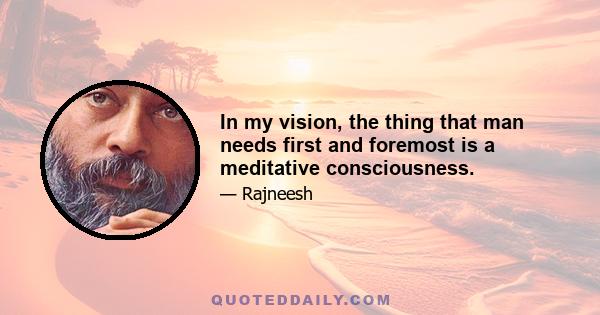 In my vision, the thing that man needs first and foremost is a meditative consciousness.