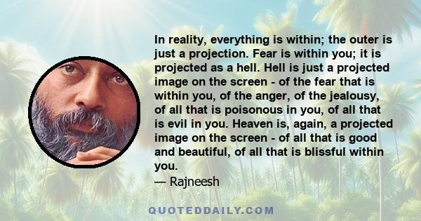 In reality, everything is within; the outer is just a projection. Fear is within you; it is projected as a hell. Hell is just a projected image on the screen - of the fear that is within you, of the anger, of the