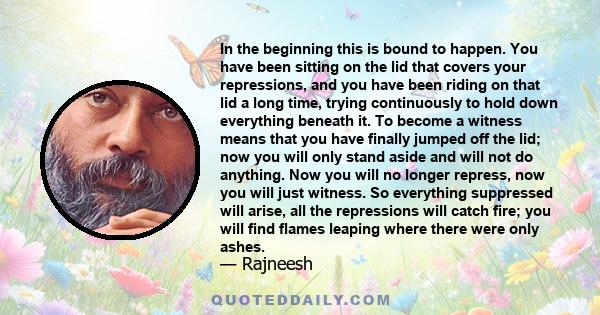 In the beginning this is bound to happen. You have been sitting on the lid that covers your repressions, and you have been riding on that lid a long time, trying continuously to hold down everything beneath it. To