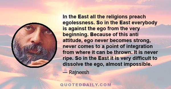 In the East all the religions preach egolessness. So in the East everybody is against the ego from the very beginning. Because of this anti attitude, ego never becomes strong, never comes to a point of integration from