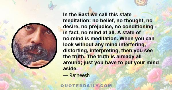 In the East we call this state meditation: no belief, no thought, no desire, no prejudice, no conditioning - in fact, no mind at all. A state of no-mind is meditation. When you can look without any mind interfering,