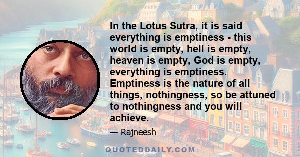 In the Lotus Sutra, it is said everything is emptiness - this world is empty, hell is empty, heaven is empty, God is empty, everything is emptiness. Emptiness is the nature of all things, nothingness, so be attuned to