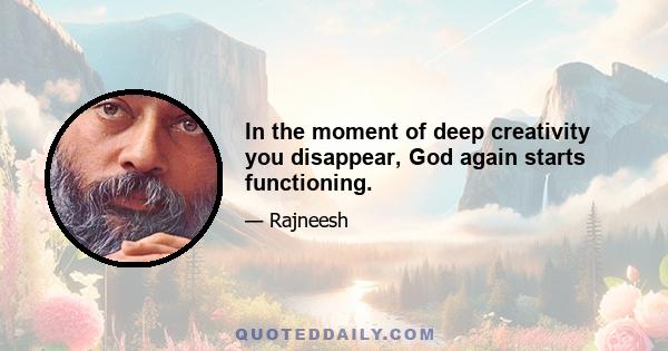 In the moment of deep creativity you disappear, God again starts functioning.