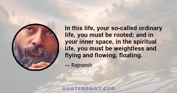 In this life, your so-called ordinary life, you must be rooted; and in your inner space, in the spiritual life, you must be weightless and flying and flowing, floating.