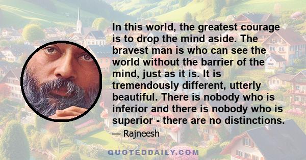 In this world, the greatest courage is to drop the mind aside. The bravest man is who can see the world without the barrier of the mind, just as it is. It is tremendously different, utterly beautiful. There is nobody