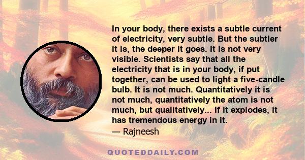 In your body, there exists a subtle current of electricity, very subtle. But the subtler it is, the deeper it goes. It is not very visible. Scientists say that all the electricity that is in your body, if put together,