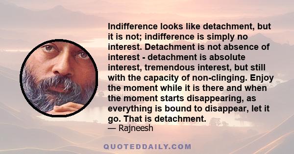 Indifference looks like detachment, but it is not; indifference is simply no interest. Detachment is not absence of interest - detachment is absolute interest, tremendous interest, but still with the capacity of