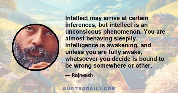 Intellect may arrive at certain inferences, but intellect is an unconsicous phenomenon. You are almost behaving sleepily. Intelligence is awakening, and unless you are fully awake, whatsoever you decide is bound to be