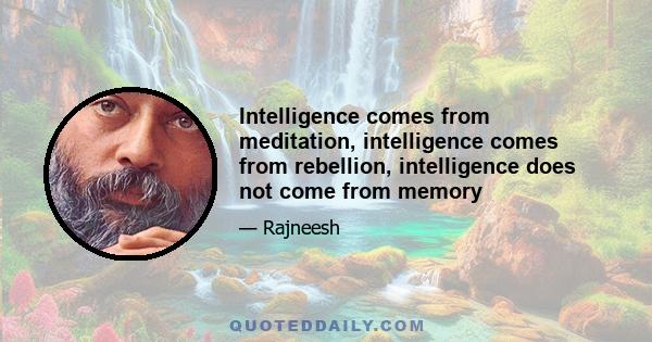 Intelligence comes from meditation, intelligence comes from rebellion, intelligence does not come from memory