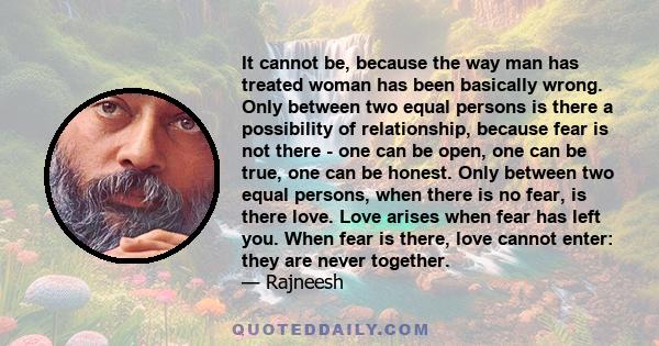 It cannot be, because the way man has treated woman has been basically wrong. Only between two equal persons is there a possibility of relationship, because fear is not there - one can be open, one can be true, one can