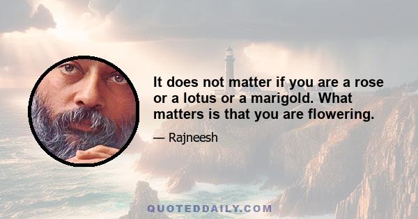 It does not matter if you are a rose or a lotus or a marigold. What matters is that you are flowering.