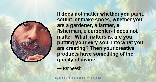 It does not matter whether you paint, sculpt, or make shoes, whether you are a gardener, a farmer, a fisherman, a carpenter-it does not matter. What matters is, are you putting your very soul into what you are creating? 