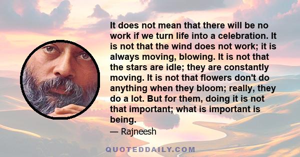 It does not mean that there will be no work if we turn life into a celebration. It is not that the wind does not work; it is always moving, blowing. It is not that the stars are idle; they are constantly moving. It is