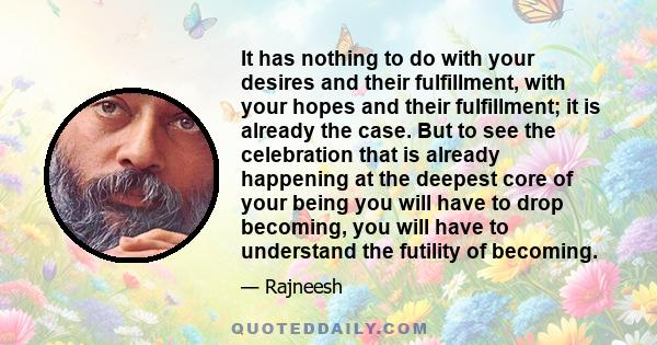 It has nothing to do with your desires and their fulfillment, with your hopes and their fulfillment; it is already the case. But to see the celebration that is already happening at the deepest core of your being you