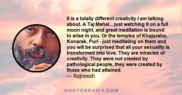 It is a totally different creativity I am talking about. A Taj Mahal... just watching it on a full moon night, and great meditation is bound to arise in you. Or the temples of Khajuraho, Konarak, Puri - just meditating