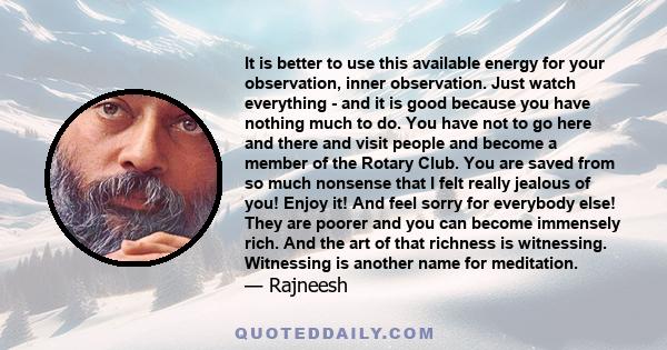 It is better to use this available energy for your observation, inner observation. Just watch everything - and it is good because you have nothing much to do. You have not to go here and there and visit people and