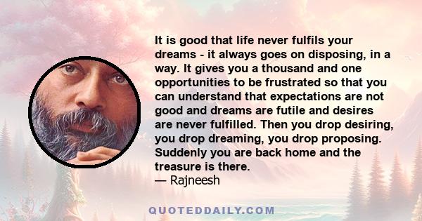 It is good that life never fulfils your dreams - it always goes on disposing, in a way. It gives you a thousand and one opportunities to be frustrated so that you can understand that expectations are not good and dreams 