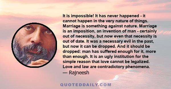 It is impossible! It has never happened - it cannot happen in the very nature of things. Marriage is something against nature. Marriage is an imposition, an invention of man - certainly out of necessity, but now even